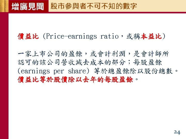 增廣見聞 股市參與者不可不知的數字 價益比 (Price-earnings ratio，或稱本益比) 一家上市公司的盈餘，或會計利潤，是會計師所 認可的該公司營收減去成本的部分；每股盈餘 (earnings per share) 等於總盈餘除以股份總數。 價益比等於股價除以去年的每股盈餘。 24 