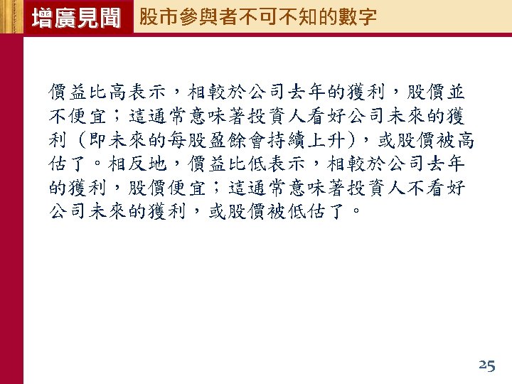 增廣見聞 股市參與者不可不知的數字 價益比高表示，相較於公司去年的獲利，股價並 不便宜；這通常意味著投資人看好公司未來的獲 利 (即未來的每股盈餘會持續上升)，或股價被高 估了。相反地，價益比低表示，相較於公司去年 的獲利，股價便宜；這通常意味著投資人不看好 公司未來的獲利，或股價被低估了。 25 