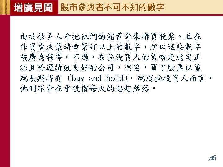 增廣見聞 股市參與者不可不知的數字 由於很多人會把他們的儲蓄拿來購買股票，且在 作買賣決策時會緊盯以上的數字，所以這些數字 被廣為報導。不過，有些投資人的策略是選定正 派且營運績效良好的公司，然後，買了股票以後 就長期持有 (buy and hold)。就這些投資人而言， 他們不會在乎股價每天的起起落落。 26 