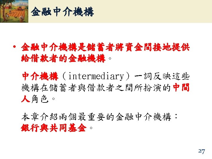 金融中介機構 • 金融中介機構是儲蓄者將資金間接地提供 給借款者的金融機構。 給借款者的金融機構 中介機構（intermediary）一詞反映這些 中介機構 機構在儲蓄者與借款者之間所扮演的中間 人角色。 本章介紹兩個最重要的金融中介機構： 銀行與共同基金。 銀行與共同基金 27 