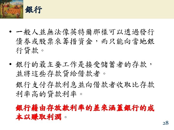 銀行 • 一般人並無法像英特爾那樣可以透過發行 債券或股票來籌措資金，而只能向當地銀 行貸款。 • 銀行的最主要 作是接受儲蓄者的存款， 並將這些存款貸給借款者。 銀行支付存款利息並向借款者收取比存款 利率高的貸款利率。 銀行藉由存放款利率的差來涵蓋銀行的成 本以賺取利潤。 本以賺取利潤