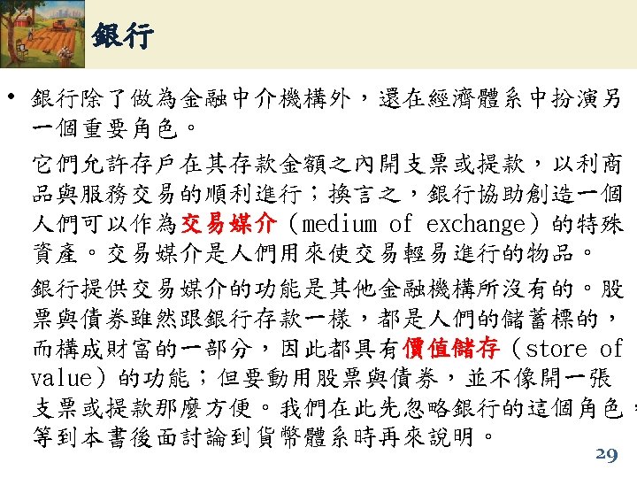 銀行 • 銀行除了做為金融中介機構外，還在經濟體系中扮演另 一個重要角色。 它們允許存戶在其存款金額之內開支票或提款，以利商 品與服務交易的順利進行；換言之，銀行協助創造一個 人們可以作為交易媒介（medium of exchange）的特殊 交易媒介 資產。交易媒介是人們用來使交易輕易進行的物品。 銀行提供交易媒介的功能是其他金融機構所沒有的。股 票與債券雖然跟銀行存款一樣，都是人們的儲蓄標的， 而構成財富的一部分，因此都具有價值儲存（store