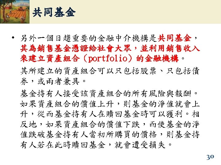 共同基金 • 另外一個日趨重要的金融中介機構是共同基金， 共同基金 其為銷售基金憑證給社會大眾，並利用銷售收入 來建立資產組合（portfolio）的金融機構。 ）的金融機構 其所建立的資產組合可以只包括股票、只包括債 券，或兩者兼具。 基金持有人接受該資產組合的所有風險與報酬。 如果資產組合的價值上升，則基金的淨值就會上 升，從而基金持有人在贖回基金時可以獲利。相 反地，如果資產組合的價值下跌，而使基金的淨 值跌破基金持有人當初所購買的價格，則基金持