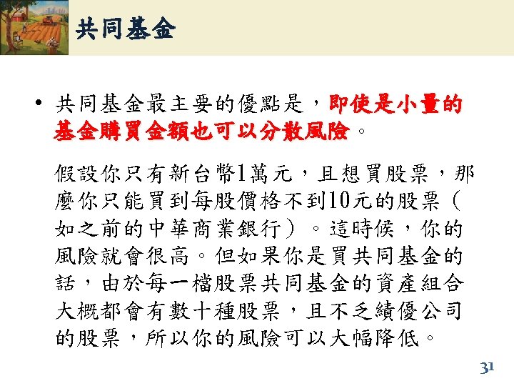 共同基金 • 共同基金最主要的優點是，即使是小量的 基金購買金額也可以分散風險。 基金購買金額也可以分散風險 假設你只有新台幣 1萬元，且想買股票，那 麼你只能買到每股價格不到 10元的股票（ 如之前的中華商業銀行）。這時候，你的 風險就會很高。但如果你是買共同基金的 話，由於每一檔股票共同基金的資產組合 大概都會有數十種股票，且不乏績優公司 的股票，所以你的風險可以大幅降低。