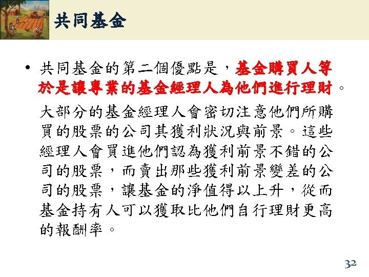 共同基金 • 共同基金的第二個優點是，基金購買人等 於是讓專業的基金經理人為他們進行理財。 於是讓專業的基金經理人為他們進行理財 大部分的基金經理人會密切注意他們所購 買的股票的公司其獲利狀況與前景。這些 經理人會買進他們認為獲利前景不錯的公 司的股票，而賣出那些獲利前景變差的公 司的股票，讓基金的淨值得以上升，從而 基金持有人可以獲取比他們自行理財更高 的報酬率。 32 