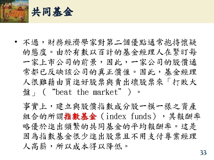 共同基金 • 不過，財務經濟學家對第二個優點通常抱持懷疑 的態度。由於有數以百計的基金經理人在緊盯每 一家上市公司的前景，因此，一家公司的股價通 常都已反映該公司的真正價值。因此，基金經理 人很難藉由買進好股票與賣出壞股票來「打敗大 盤」（“beat the market”）。 事實上，建立與股價指數成分股一模一樣之資產 組合的所謂指數基金（index funds），其報酬率 指數基金