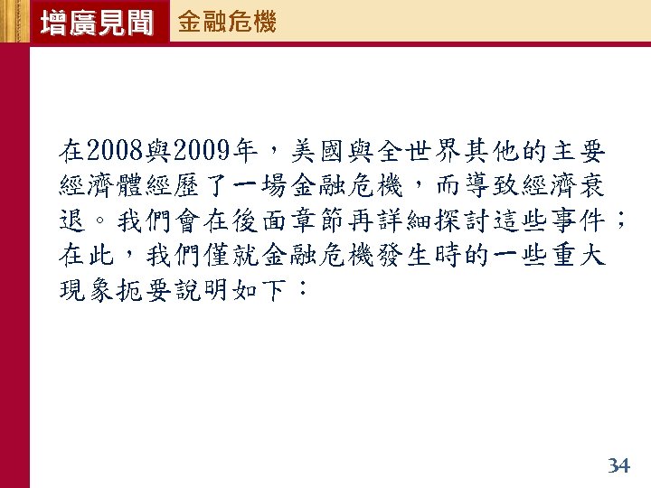 增廣見聞 金融危機 在 2008與2009年，美國與全世界其他的主要 經濟體經歷了一場金融危機，而導致經濟衰 退。我們會在後面章節再詳細探討這些事件； 在此，我們僅就金融危機發生時的一些重大 現象扼要說明如下： 34 