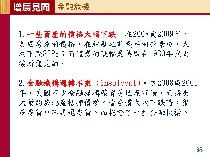 增廣見聞 金融危機 1. 一些資產的價格大幅下跌。在 2008與2009年， 美國房產的價格，在經歷之前幾年的榮景後，大 約下跌30％；而這樣的跌幅是美國在 1930年代之 後所僅見的。 2. 金融機構週轉不靈 (insolvent)。在 2008與2009 年，美國不少金融機構壓寶房地產市場，而持有