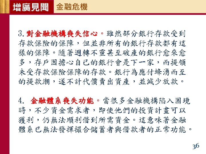 增廣見聞 金融危機 3. 對金融機構喪失信心。雖然部分銀行存款受到 存款保險的保障，但並非所有的銀行存款都有這 樣的保障。隨著週轉不靈甚至破產的銀行愈來愈 多，存戶因擔心自己的銀行會是下一家，而提領 未受存款保險保障的存款。銀行為應付蜂湧而至 的提款潮，遂不計代價賣出資產，並減少放款。 4. 金融體系喪失功能。當很多金融機構陷入困境 時，不少資金需求者，即使他們的投資計畫可以 獲利，仍無法順利借到所需資金。這意味著金融 體系已無法發揮撮合儲蓄者與借款者的正常功能。