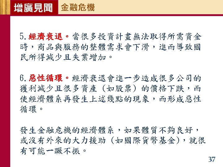 增廣見聞 金融危機 5. 經濟衰退。當很多投資計畫無法取得所需資金 時，商品與服務的整體需求會下滑，進而導致國 民所得減少且失業增加。 6. 惡性循環。經濟衰退會進一步造成很多公司的 獲利減少且很多資產 (如股票) 的價格下跌，而 使經濟體系再發生上述幾點的現象，而形成惡性 循環。 發生金融危機的經濟體系，如果體質不夠良好，