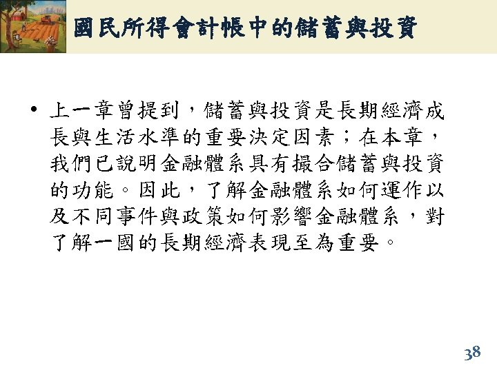 國民所得會計帳中的儲蓄與投資 • 上一章曾提到，儲蓄與投資是長期經濟成 長與生活水準的重要決定因素；在本章， 我們已說明金融體系具有撮合儲蓄與投資 的功能。因此，了解金融體系如何運作以 及不同事件與政策如何影響金融體系，對 了解一國的長期經濟表現至為重要。 38 