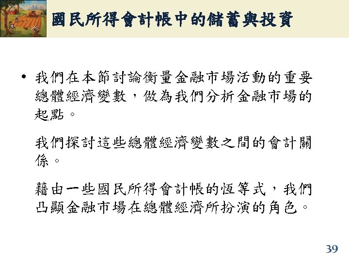 國民所得會計帳中的儲蓄與投資 • 我們在本節討論衡量金融市場活動的重要 總體經濟變數，做為我們分析金融市場的 起點。 我們探討這些總體經濟變數之間的會計關 係。 藉由一些國民所得會計帳的恆等式，我們 凸顯金融市場在總體經濟所扮演的角色。 39 