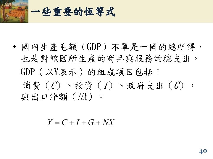 一些重要的恆等式 • 國內生產毛額（GDP）不單是一國的總所得， 也是對該國所生產的商品與服務的總支出。 GDP（以Y表示）的組成項目包括： 消費（C）、投資（I）、政府支出（G）， 與出口淨額（NX）。 40 