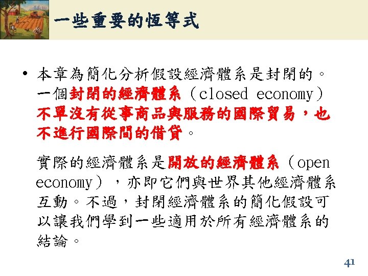 一些重要的恆等式 • 本章為簡化分析假設經濟體系是封閉的。 一個封閉的經濟體系（closed economy） 封閉的經濟體系 不單沒有從事商品與服務的國際貿易，也 不進行國際間的借貸。 不進行國際間的借貸 實際的經濟體系是開放的經濟體系（open 開放的經濟體系 economy），亦即它們與世界其他經濟體系 互動。不過，封閉經濟體系的簡化假設可 以讓我們學到一些適用於所有經濟體系的