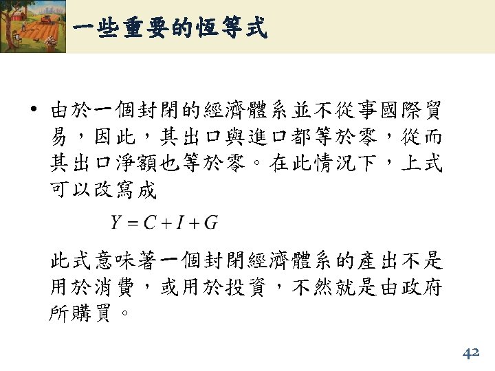 一些重要的恆等式 • 由於一個封閉的經濟體系並不從事國際貿 易，因此，其出口與進口都等於零，從而 其出口淨額也等於零。在此情況下，上式 可以改寫成 此式意味著一個封閉經濟體系的產出不是 用於消費，或用於投資，不然就是由政府 所購買。 42 