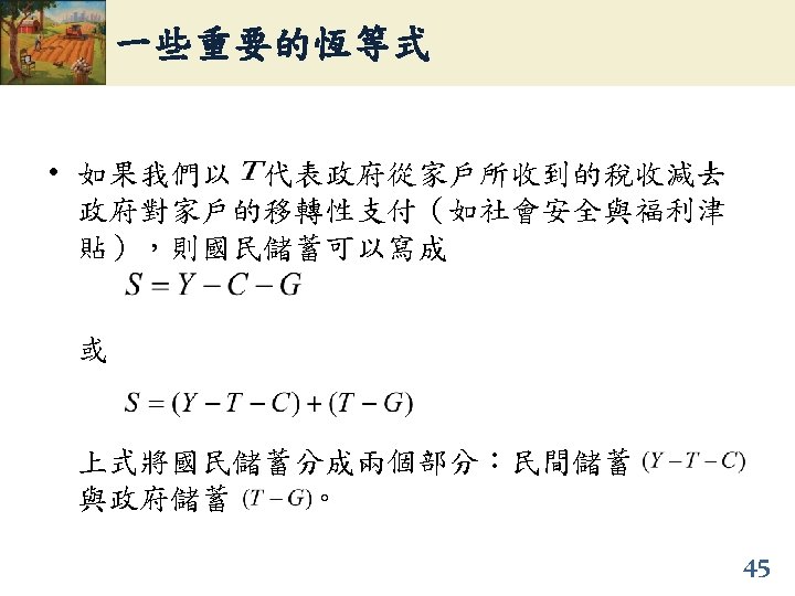 一些重要的恆等式 • 如果我們以 代表政府從家戶所收到的稅收減去 政府對家戶的移轉性支付（如社會安全與福利津 貼），則國民儲蓄可以寫成 或 上式將國民儲蓄分成兩個部分：民間儲蓄 與政府儲蓄 。 45 