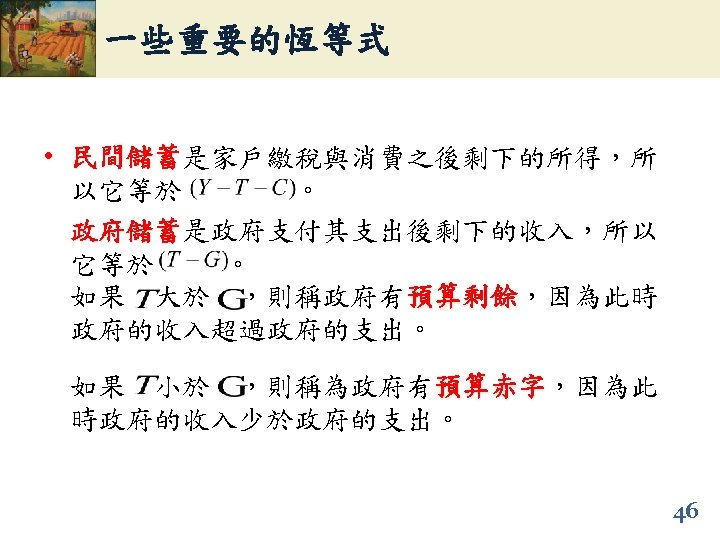 一些重要的恆等式 • 民間儲蓄是家戶繳稅與消費之後剩下的所得，所 民間儲蓄 以它等於 。 政府儲蓄是政府支付其支出後剩下的收入，所以 政府儲蓄 它等於 。 如果 大於 ，則稱政府有預算剩餘，因為此時 預算剩餘