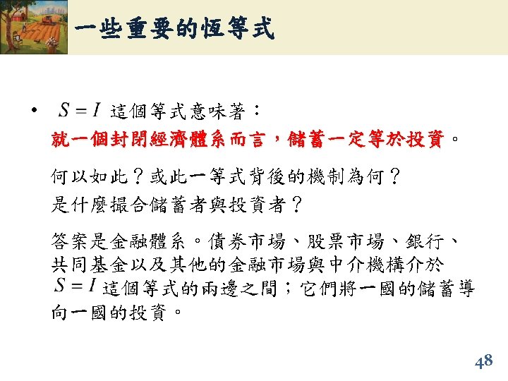 一些重要的恆等式 • 這個等式意味著： 就一個封閉經濟體系而言，儲蓄一定等於投資。 就一個封閉經濟體系而言，儲蓄一定等於投資 何以如此？或此一等式背後的機制為何？ 是什麼撮合儲蓄者與投資者？ 答案是金融體系。債券市場、股票市場、銀行、 共同基金以及其他的金融市場與中介機構介於 這個等式的兩邊之間；它們將一國的儲蓄導 向一國的投資。 48 