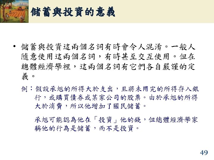 儲蓄與投資的意義 • 儲蓄與投資這兩個名詞有時會令人混淆。一般人 隨意使用這兩個名詞，有時甚至交互使用。但在 總體經濟學裡，這兩個名詞有它們各自嚴謹的定 義。 例：假設承旭的所得大於支出，且將未用完的所得存入銀 行，或購買債券或某家公司的股票。由於承旭的所得 大於消費，所以他增加了國民儲蓄。 承旭可能認為他在「投資」他的錢，但總體經濟學家 稱他的行為是儲蓄，而不是投資。 49 