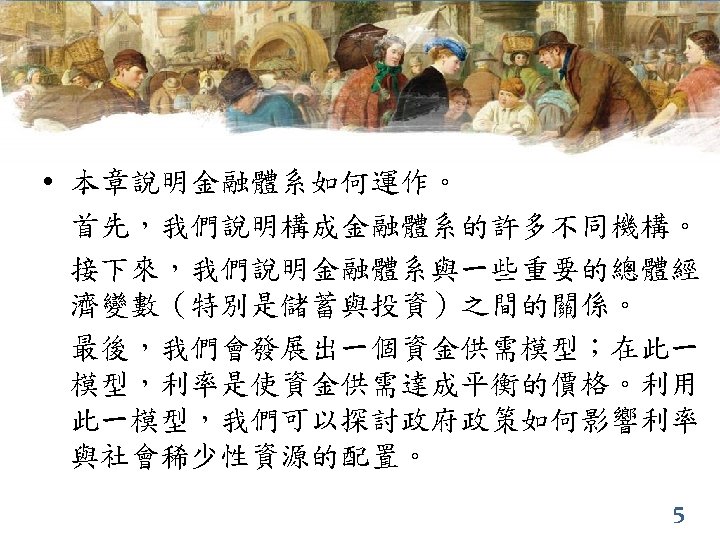  • 本章說明金融體系如何運作。 首先，我們說明構成金融體系的許多不同機構。 接下來，我們說明金融體系與一些重要的總體經 濟變數（特別是儲蓄與投資）之間的關係。 最後，我們會發展出一個資金供需模型；在此一 模型，利率是使資金供需達成平衡的價格。利用 此一模型，我們可以探討政府政策如何影響利率 與社會稀少性資源的配置。 5 