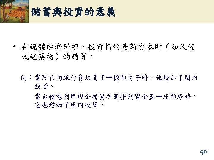儲蓄與投資的意義 • 在總體經濟學裡，投資指的是新資本財（如設備 或建築物）的購買。 例：當阿信向銀行貸款買了一棟新房子時，他增加了國內 投資。 當台積電利用現金增資所籌措到資金蓋一座新廠時， 它也增加了國內投資。 50 