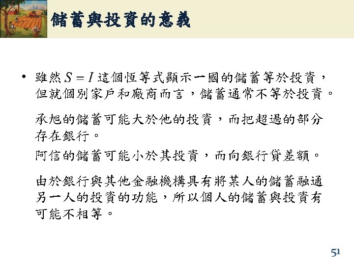 儲蓄與投資的意義 • 雖然 這個恆等式顯示一國的儲蓄等於投資， 但就個別家戶和廠商而言，儲蓄通常不等於投資。 承旭的儲蓄可能大於他的投資，而把超過的部分 存在銀行。 阿信的儲蓄可能小於其投資，而向銀行貸差額。 由於銀行與其他金融機構具有將某人的儲蓄融通 另一人的投資的功能，所以個人的儲蓄與投資有 可能不相等。 51 
