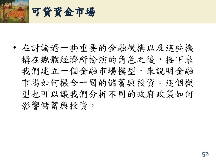可貸資金市場 • 在討論過一些重要的金融機構以及這些機 構在總體經濟所扮演的角色之後，接下來 我們建立一個金融市場模型，來說明金融 市場如何撮合一國的儲蓄與投資。這個模 型也可以讓我們分析不同的政府政策如何 影響儲蓄與投資。 52 