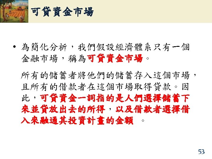可貸資金市場 • 為簡化分析，我們假設經濟體系只有一個 金融市場，稱為可貸資金市場。 可貸資金市場 所有的儲蓄者將他們的儲蓄存入這個市場， 且所有的借款者在這個市場取得貸款。因 此，可貸資金一詞指的是人們選擇儲蓄下 來並貸放出去的所得，以及借款者選擇借 來並貸放出去的所得 入來融通其投資計畫的金額 。 53 