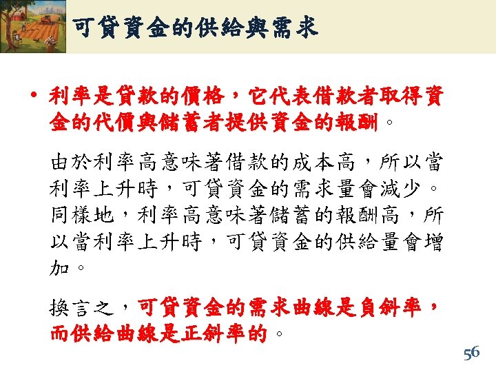 可貸資金的供給與需求 • 利率是貸款的價格，它代表借款者取得資 金的代價與儲蓄者提供資金的報酬。 金的代價與儲蓄者提供資金的報酬 由於利率高意味著借款的成本高，所以當 利率上升時，可貸資金的需求量會減少。 同樣地，利率高意味著儲蓄的報酬高，所 以當利率上升時，可貸資金的供給量會增 加。 換言之，可貸資金的需求曲線是負斜率， 而供給曲線是正斜率的。 而供給曲線是正斜率的 56