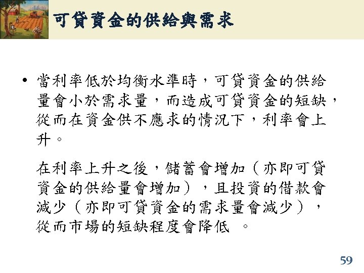可貸資金的供給與需求 • 當利率低於均衡水準時，可貸資金的供給 量會小於需求量，而造成可貸資金的短缺， 從而在資金供不應求的情況下，利率會上 升。 在利率上升之後，儲蓄會增加（亦即可貸 資金的供給量會增加），且投資的借款會 減少（亦即可貸資金的需求量會減少）， 從而市場的短缺程度會降低 。 59 