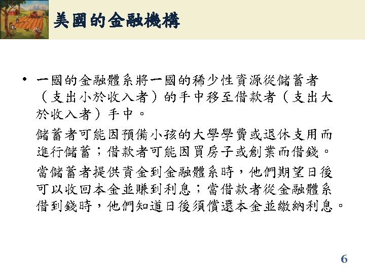 美國的金融機構 • 一國的金融體系將一國的稀少性資源從儲蓄者 （支出小於收入者）的手中移至借款者（支出大 於收入者）手中。 儲蓄者可能因預備小孩的大學學費或退休支用而 進行儲蓄；借款者可能因買房子或創業而借錢。 當儲蓄者提供資金到金融體系時，他們期望日後 可以收回本金並賺到利息；當借款者從金融體系 借到錢時，他們知道日後須償還本金並繳納利息。 6 