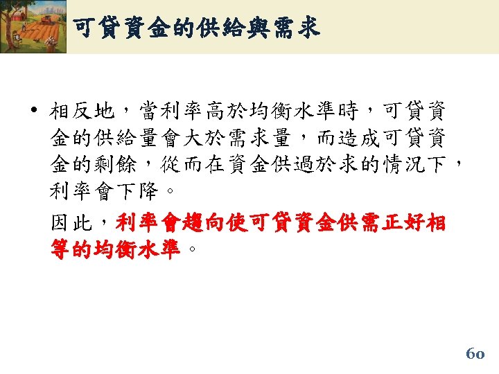 可貸資金的供給與需求 • 相反地，當利率高於均衡水準時，可貸資 金的供給量會大於需求量，而造成可貸資 金的剩餘，從而在資金供過於求的情況下， 利率會下降。 因此，利率會趨向使可貸資金供需正好相 等的均衡水準。 等的均衡水準 60 