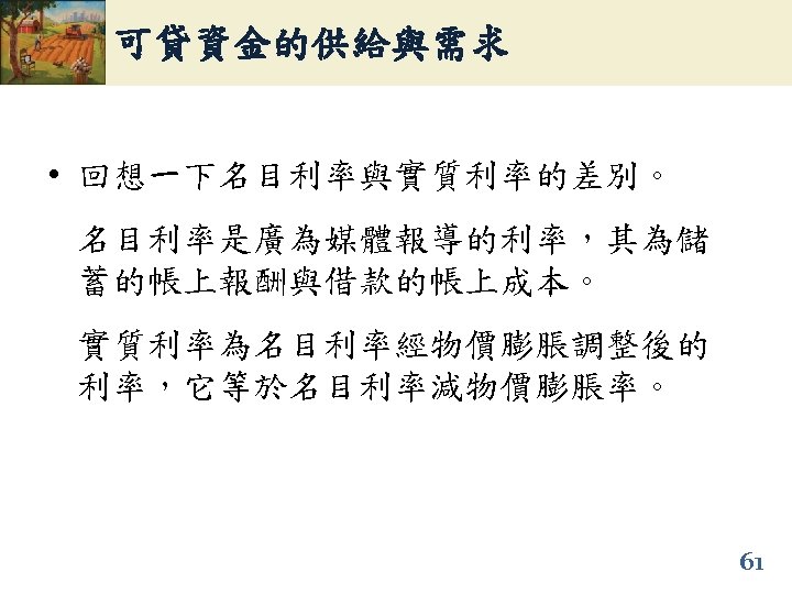 可貸資金的供給與需求 • 回想一下名目利率與實質利率的差別。 名目利率是廣為媒體報導的利率，其為儲 蓄的帳上報酬與借款的帳上成本。 實質利率為名目利率經物價膨脹調整後的 利率，它等於名目利率減物價膨脹率。 61 