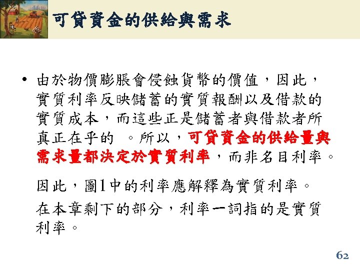 可貸資金的供給與需求 • 由於物價膨脹會侵蝕貨幣的價值，因此， 實質利率反映儲蓄的實質報酬以及借款的 實質成本，而這些正是儲蓄者與借款者所 真正在乎的 。所以，可貸資金的供給量與 需求量都決定於實質利率，而非名目利率。 需求量都決定於實質利率 因此，圖 1中的利率應解釋為實質利率。 在本章剩下的部分，利率一詞指的是實質 利率。 62