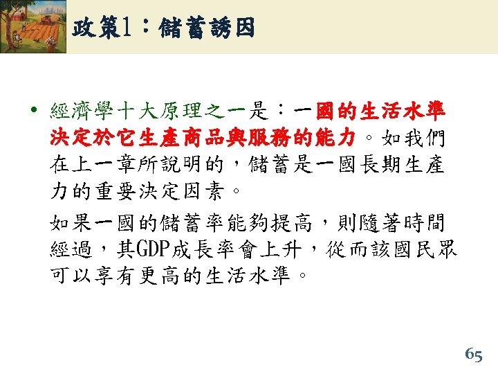 政策 1：儲蓄誘因 • 經濟學十大原理之一是：一國的生活水準 決定於它生產商品與服務的能力。如我們 決定於它生產商品與服務的能力 在上一章所說明的，儲蓄是一國長期生產 力的重要決定因素。 如果一國的儲蓄率能夠提高，則隨著時間 經過，其GDP成長率會上升，從而該國民眾 可以享有更高的生活水準。 65 