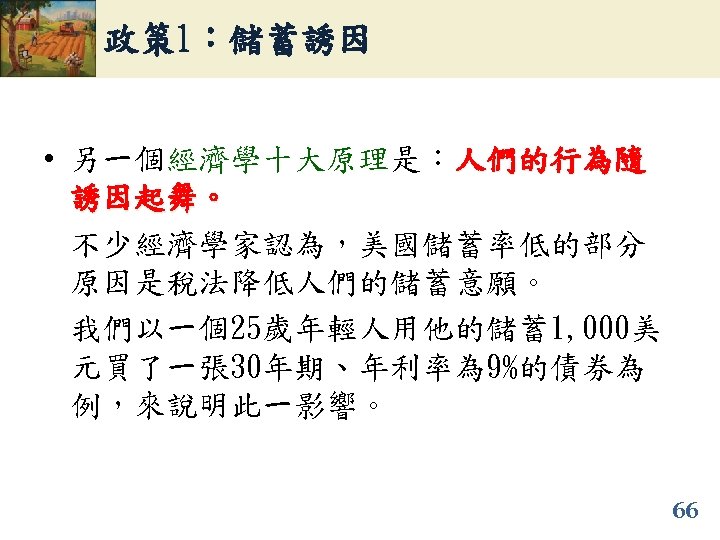 政策 1：儲蓄誘因 • 另一個經濟學十大原理是：人們的行為隨 誘因起舞。 不少經濟學家認為，美國儲蓄率低的部分 原因是稅法降低人們的儲蓄意願。 我們以一個25歲年輕人用他的儲蓄1, 000美 元買了一張 30年期、年利率為 9%的債券為 例，來說明此一影響。 66