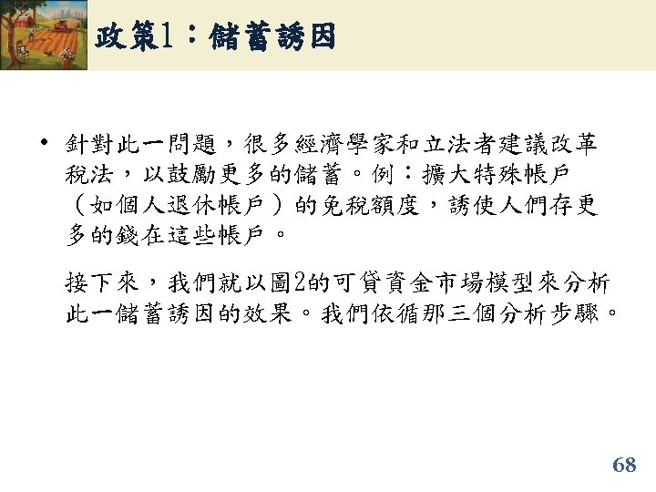 政策 1：儲蓄誘因 • 針對此一問題，很多經濟學家和立法者建議改革 稅法，以鼓勵更多的儲蓄。例：擴大特殊帳戶 （如個人退休帳戶）的免稅額度，誘使人們存更 多的錢在這些帳戶。 接下來，我們就以圖 2的可貸資金市場模型來分析 此一儲蓄誘因的效果。我們依循那三個分析步驟。 68 