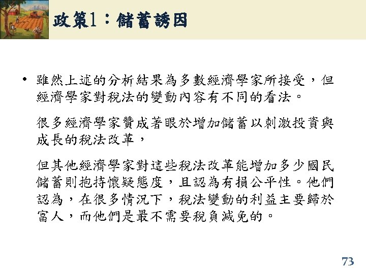政策 1：儲蓄誘因 • 雖然上述的分析結果為多數經濟學家所接受，但 經濟學家對稅法的變動內容有不同的看法。 很多經濟學家贊成著眼於增加儲蓄以刺激投資與 成長的稅法改革， 但其他經濟學家對這些稅法改革能增加多少國民 儲蓄則抱持懷疑態度，且認為有損公平性。他們 認為，在很多情況下，稅法變動的利益主要歸於 富人，而他們是最不需要稅負減免的。 73 
