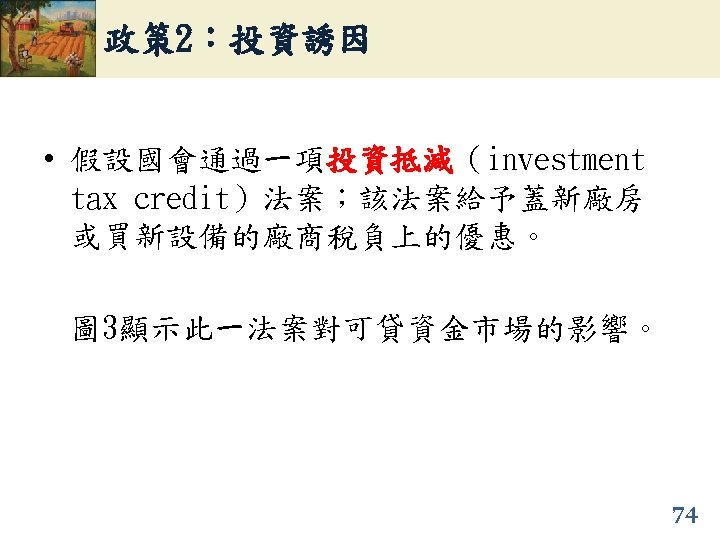 政策 2：投資誘因 • 假設國會通過一項投資抵減（investment 投資抵減 tax credit）法案；該法案給予蓋新廠房 或買新設備的廠商稅負上的優惠。 圖 3顯示此一法案對可貸資金市場的影響。 74 