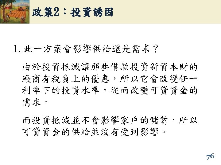 政策 2：投資誘因 1. 此一方案會影響供給還是需求？ 由於投資抵減讓那些借款投資新資本財的 廠商有稅負上的優惠，所以它會改變任一 利率下的投資水準，從而改變可貸資金的 需求。 而投資抵減並不會影響家戶的儲蓄，所以 可貸資金的供給並沒有受到影響。 76 