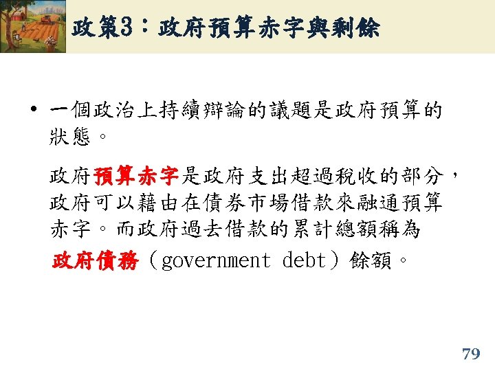政策 3：政府預算赤字與剩餘 • 一個政治上持續辯論的議題是政府預算的 狀態。 政府預算赤字是政府支出超過稅收的部分， 預算赤字 政府可以藉由在債券市場借款來融通預算 赤字。而政府過去借款的累計總額稱為 政府債務（government debt）餘額。 政府債務 79 