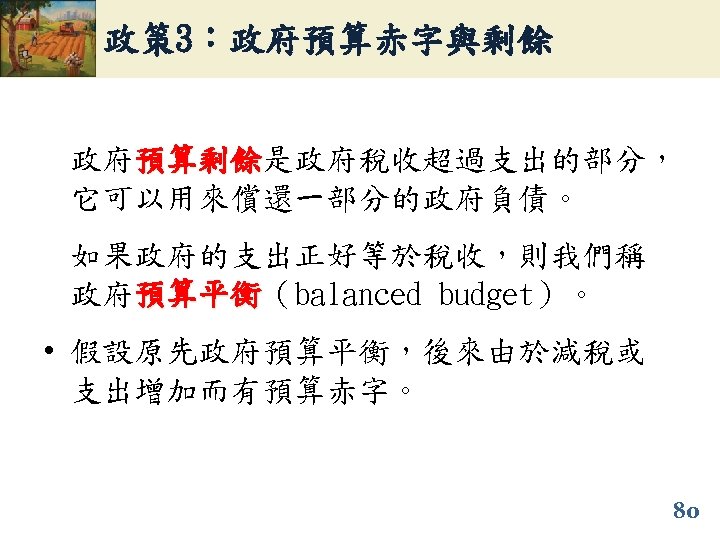 政策 3：政府預算赤字與剩餘 政府預算剩餘是政府稅收超過支出的部分， 預算剩餘 它可以用來償還一部分的政府負債。 如果政府的支出正好等於稅收，則我們稱 政府預算平衡（balanced budget）。 預算平衡 • 假設原先政府預算平衡，後來由於減稅或 支出增加而有預算赤字。 80 