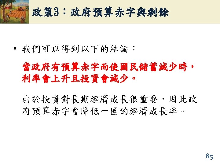 政策 3：政府預算赤字與剩餘 • 我們可以得到以下的結論： 當政府有預算赤字而使國民儲蓄減少時， 利率會上升且投資會減少。 由於投資對長期經濟成長很重要，因此政 府預算赤字會降低一國的經濟成長率。 85 