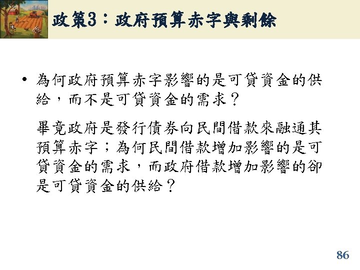 政策 3：政府預算赤字與剩餘 • 為何政府預算赤字影響的是可貸資金的供 給，而不是可貸資金的需求？ 畢竟政府是發行債券向民間借款來融通其 預算赤字；為何民間借款增加影響的是可 貸資金的需求，而政府借款增加影響的卻 是可貸資金的供給？ 86 