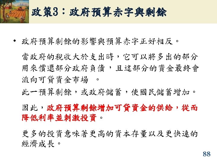 政策 3：政府預算赤字與剩餘 • 政府預算剩餘的影響與預算赤字正好相反。 當政府的稅收大於支出時，它可以將多出的部分 用來償還部分政府負債，且這部分的資金最終會 流向可貸資金市場 。 此一預算剩餘，或政府儲蓄，使國民儲蓄增加。 因此，政府預算剩餘增加可貸資金的供給，從而 降低利率並刺激投資。 降低利率並刺激投資 更多的投資意味著更高的資本存量以及更快速的 經濟成長。