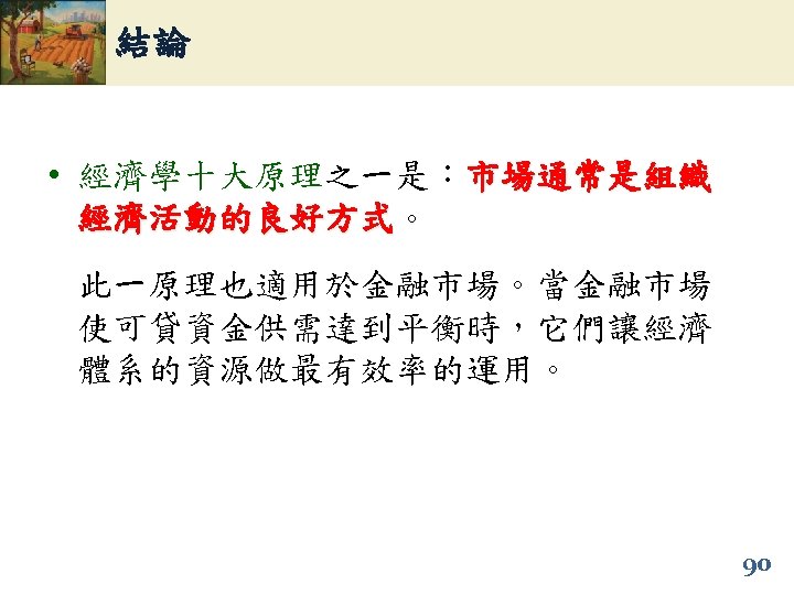 結論 • 經濟學十大原理之一是：市場通常是組織 經濟活動的良好方式。 經濟活動的良好方式 此一原理也適用於金融市場。當金融市場 使可貸資金供需達到平衡時，它們讓經濟 體系的資源做最有效率的運用。 90 