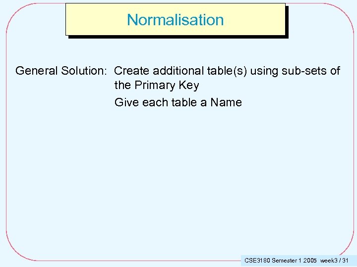 Normalisation General Solution: Create additional table(s) using sub-sets of the Primary Key Give each