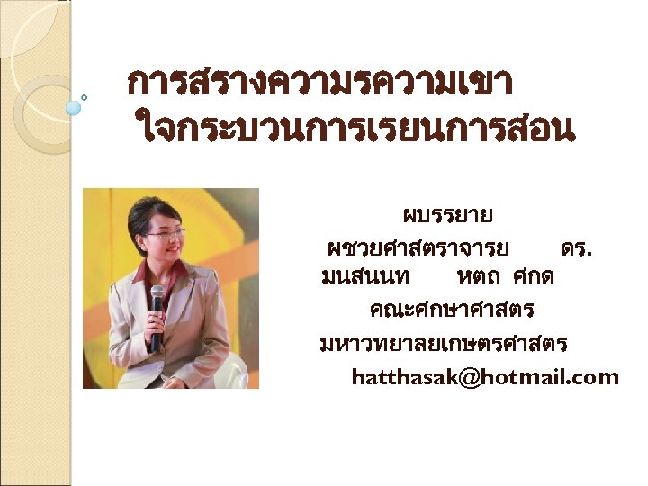 การสรางความรความเขา ใจกระบวนการเรยนการสอน ผบรรยาย ผชวยศาสตราจารย ดร. มนสนนท หตถ ศกด คณะศกษาศาสตร มหาวทยาลยเกษตรศาสตร hatthasak@hotmail. com 