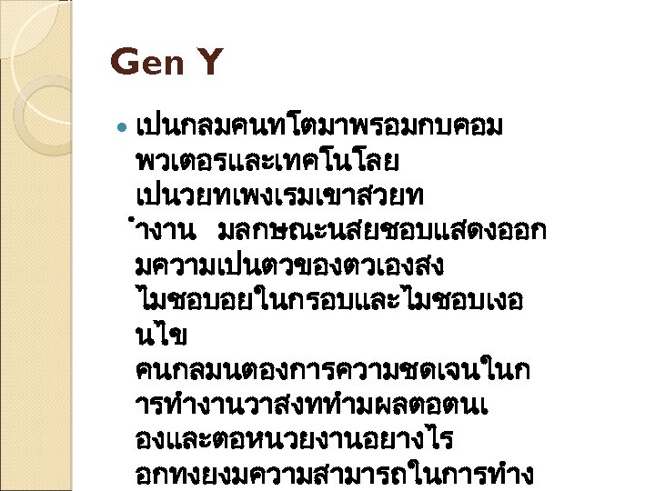 Gen Y เปนกลมคนทโตมาพรอมกบคอม พวเตอรและเทคโนโลย เปนวยทเพงเรมเขาสวยท ำงาน มลกษณะนสยชอบแสดงออก มความเปนตวของตวเองสง ไมชอบอยในกรอบและไมชอบเงอ นไข คนกลมนตองการความชดเจนในก ารทำงานวาสงททำมผลตอตนเ องและตอหนวยงานอยางไร อกทงยงมความสามารถในการทำง