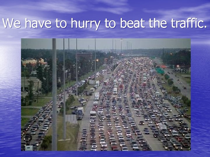 We have to hurry to beat the traffic. 